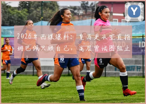 2026年西媒爆料：皇马更衣室直指姆巴佩只顾自己，高层曾试图阻止其接受采访未果