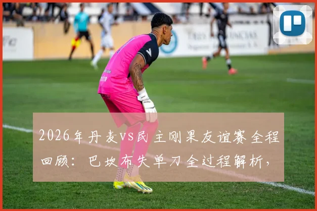 2026年丹麦vs民主刚果友谊赛全程回顾：巴坎布失单刀全过程解析，霍伊别尔中框成比赛转折点