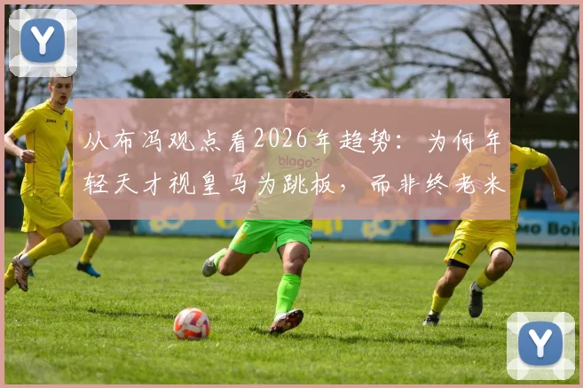 从布冯观点看2026年趋势：为何年轻天才视皇马为跳板，而非终老米兰尤文