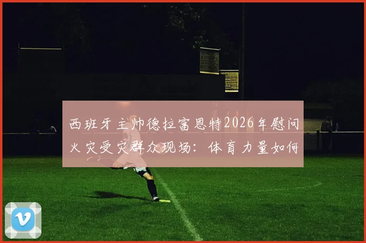 西班牙主帅德拉富恩特2026年慰问火灾受灾群众现场：体育力量如何传递温暖与快乐