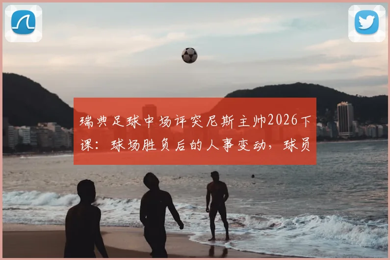 瑞典足球中场评突尼斯主帅2026下课：球场胜负后的人事变动，球员也无法掌控