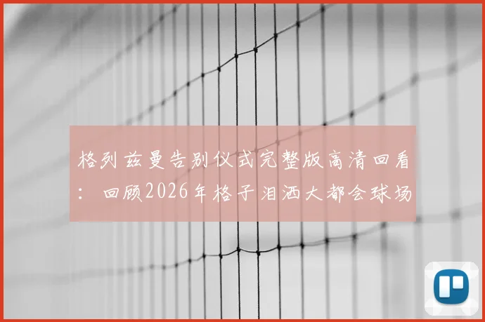 格列兹曼告别仪式完整版高清回看:回顾2026年格子泪洒大都会球场感人全程与球迷告别瞬间