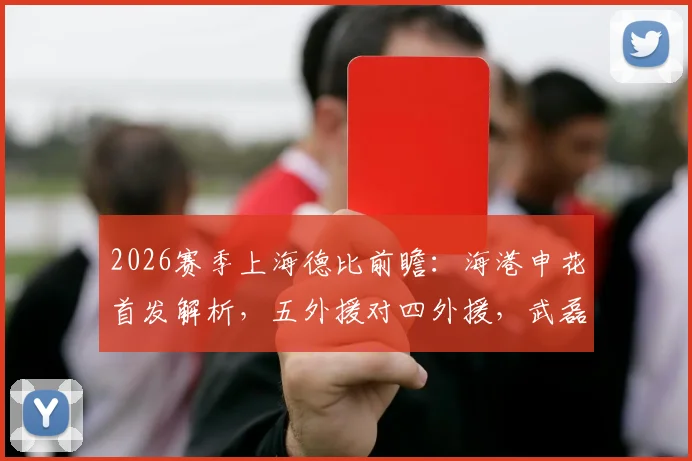 2026赛季上海德比前瞻：海港申花首发解析，五外援对四外援，武磊米内罗为何替补？
